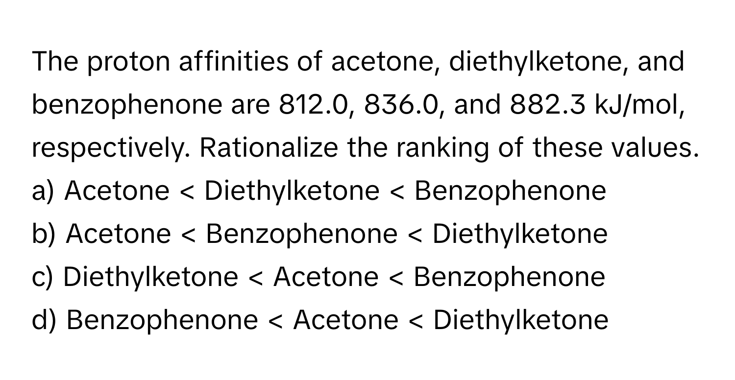 The proton affinities of acetone, diethylketone, and benzophenone are 812.0, 836.0, and 882.3 kJ/mol, respectively. Rationalize the ranking of these values.

a) Acetone < Diethylketone < Benzophenone
b) Acetone < Benzophenone < Diethylketone
c) Diethylketone < Acetone < Benzophenone
d) Benzophenone < Acetone < Diethylketone