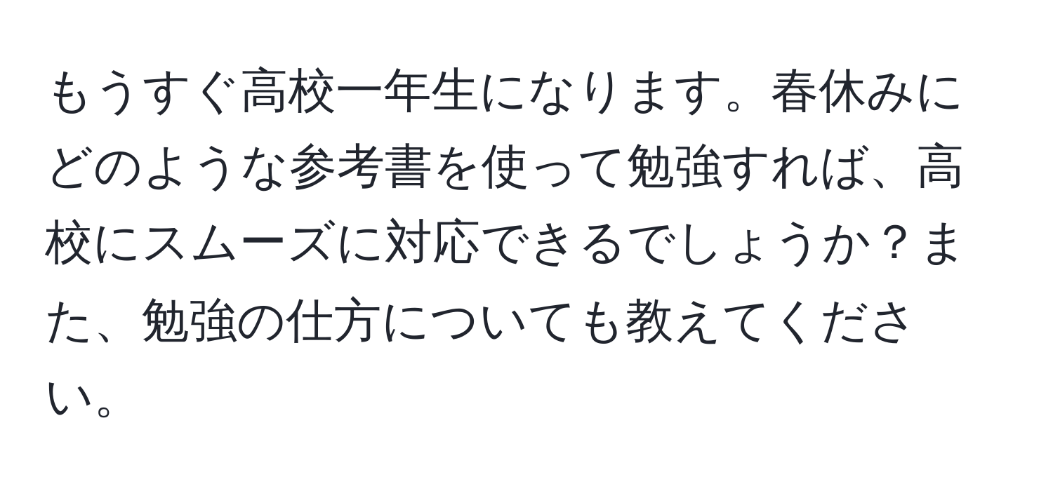 もうすぐ高校一年生になります。春休みにどのような参考書を使って勉強すれば、高校にスムーズに対応できるでしょうか？また、勉強の仕方についても教えてください。