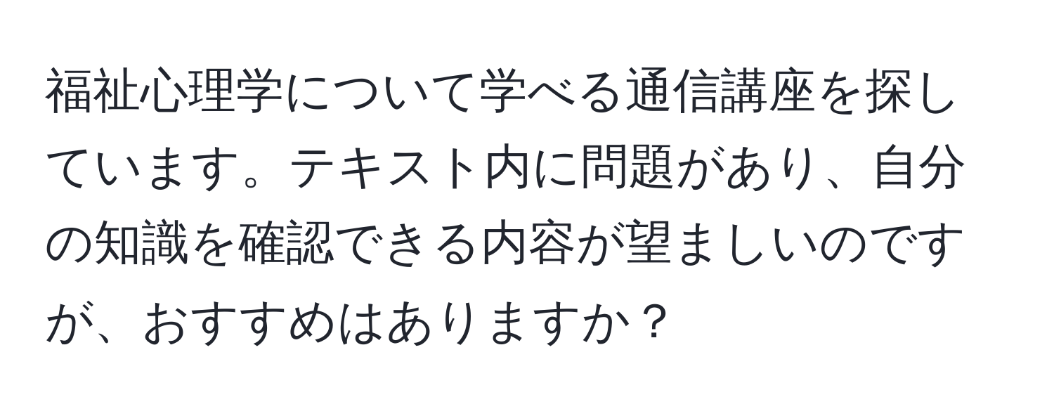 福祉心理学について学べる通信講座を探しています。テキスト内に問題があり、自分の知識を確認できる内容が望ましいのですが、おすすめはありますか？