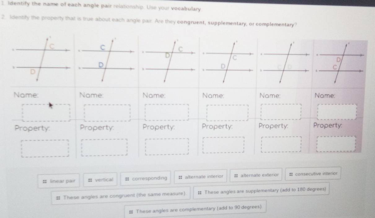 Identify the name of each angle pair relationship. Use your vocabulary
2 Identify the property that is true about each angle pair. Are they congruent, supplementary, or complementary?
Name: Name: Name: Name: Name: Name:
Property: Property: Property: Property: Property: Property:
:: linear pair = vertical : corresponding = alternate interior : alternate exterior :: consecutive interior
# These angles are congruent (the same measure). :: These angles are supplementary (add to 180 degrees)
# These angles are complementary (add to 90 degrees).