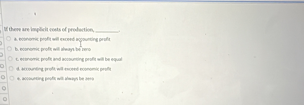 If there are implicit costs of production,_ .
a. economic profit will exceed accounting profit
b. economic profit will always be zero
c. economic profit and accounting profit will be equal
d. accounting profit will exceed economic profit
e. accounting profit will always be zero