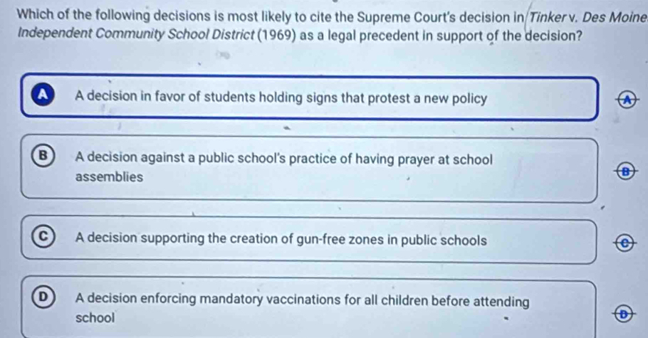 Which of the following decisions is most likely to cite the Supreme Court's decision in Tinker v. Des Moine
Independent Community School District (1969) as a legal precedent in support of the decision?
A decision in favor of students holding signs that protest a new policy
B A decision against a public school's practice of having prayer at school
assemblies
B
c A decision supporting the creation of gun-free zones in public schools
D A decision enforcing mandatory vaccinations for all children before attending
school