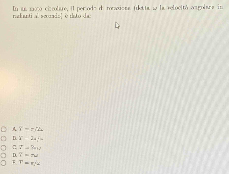 In un moto circolare, il periodo di rotazione (detta ω la velocità angolare in
radianti al secondo) è dato da:
A. T=π /2omega
B. T=2π /omega
C. T=2π omega
D. T=π omega
E. T=π /omega