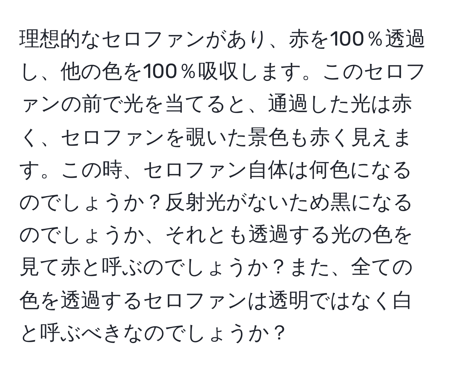 理想的なセロファンがあり、赤を100％透過し、他の色を100％吸収します。このセロファンの前で光を当てると、通過した光は赤く、セロファンを覗いた景色も赤く見えます。この時、セロファン自体は何色になるのでしょうか？反射光がないため黒になるのでしょうか、それとも透過する光の色を見て赤と呼ぶのでしょうか？また、全ての色を透過するセロファンは透明ではなく白と呼ぶべきなのでしょうか？