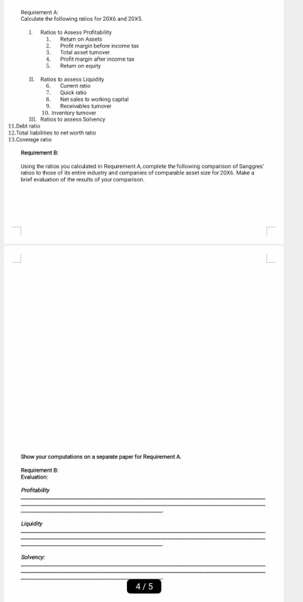 Requirement A: 
Calculate the following ratios for 20X6 and 20X5. 
I. Ratios to Assess Profitability 1. Return on Assets 
3. Totall as set turnover 2. Profit margin before income tax 
4. Profit margin after income tax 
S. Retum on equity 
II. Ratios to assess Liquidity 6. Current ratic 
7 Quick ratio 
8. Net sales 1o working capital 
9. Receivables turnover 
10. Inventory turnover 
11.Debt ratio III. Ratios to assess Solvency 
13.Coverage ratio 12. Total liabilities to net worth ratio 
Requirement B; 
Using the ratics you calculated in Requirement A, complete the following comparison of Sanggres' 
ratios to those of its entire industry and companies of comparable asset size for 20X6. Make a 
brief evaluation of the results of your comparison. 
Show your computations on a separate paper for Requirement A. 
Requirement B: 
Evalluation: 
Profitability 
_ 
_ 
Liquidity 
_ 
_ 
_ 
Solvency: 
_ 
_ 
_ 
4 / 5