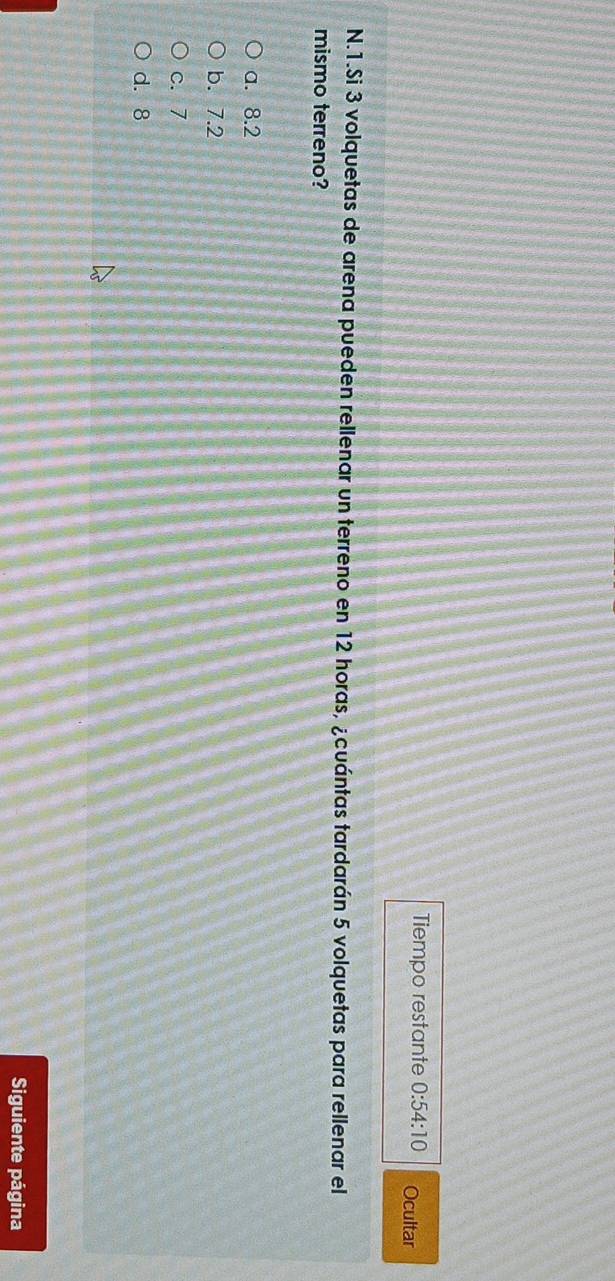 Tiempo restante 0:54:10 Ocultar
N.1.Si 3 volquetas de arena pueden rellenar un terreno en 12 horas, ¿cuántas tardarán 5 volquetas para rellenar el
mismo terreno?
a. 8.2
b. 7.2
c. 7
d. 8
Siguiente página