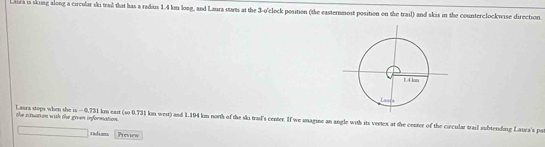 Laura is sking along a circular ski trail that has a radius 1.4 km long, and Laura starts at the 3-o'clock position (the easternmost position on the trail) and skis in the counterclockwise direction. 
Laura stops when she is ~0.731 km east (so 0.731 km west) and 1.194 km north of the ski trail's center. If we imagine an angle with its vertex at the center of the circular trail subtending Laura's par the situation with the given information. 
radians Preview