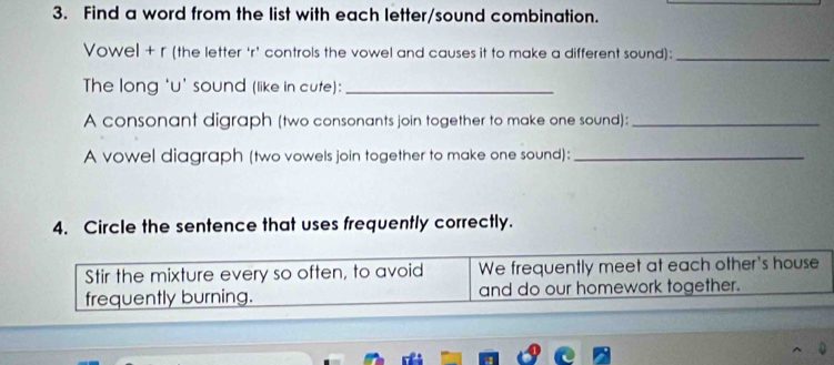 Find a word from the list with each letter/sound combination. 
Vowel + r (the letter ‘r' controls the vowel and causes it to make a different sound):_ 
The long 'u' sound (like in cute):_ 
A consonant digraph (two consonants join together to make one sound):_ 
A vowel diagraph (two vowels join together to make one sound):_ 
4. Circle the sentence that uses frequently correctly. 
Stir the mixture every so often, to avoid We frequently meet at each other's house 
frequently burning. and do our homework together.