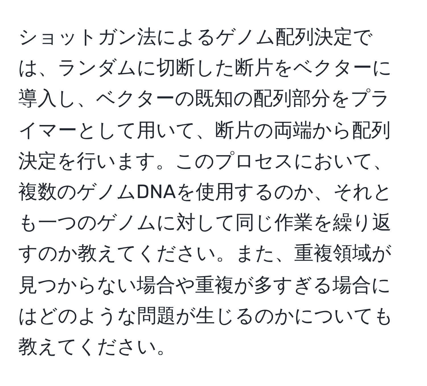 ショットガン法によるゲノム配列決定では、ランダムに切断した断片をベクターに導入し、ベクターの既知の配列部分をプライマーとして用いて、断片の両端から配列決定を行います。このプロセスにおいて、複数のゲノムDNAを使用するのか、それとも一つのゲノムに対して同じ作業を繰り返すのか教えてください。また、重複領域が見つからない場合や重複が多すぎる場合にはどのような問題が生じるのかについても教えてください。