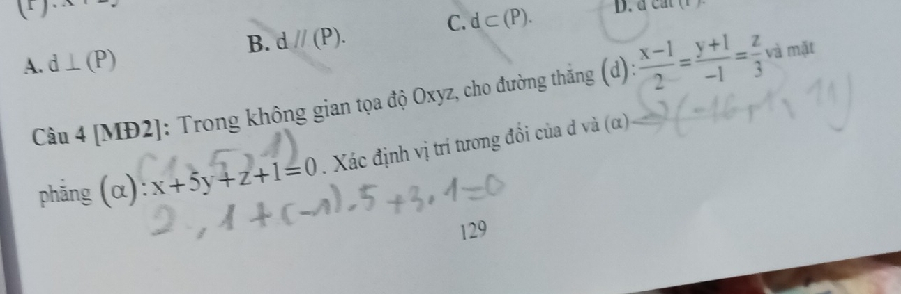 1 1...
C. d⊂ (P). 
D. d c a
B. d//(P).
A. d⊥ (P)
Câu 4 [MĐ2]: Trong không gian tọa độ Oxyz, cho đường thắng (d):  (x-1)/2 = (y+1)/-1 = z/3  và mặt
phǎng (alpha ):x+5y+z+1=0. Xác định vị trí tương đổi của d và (α)
129