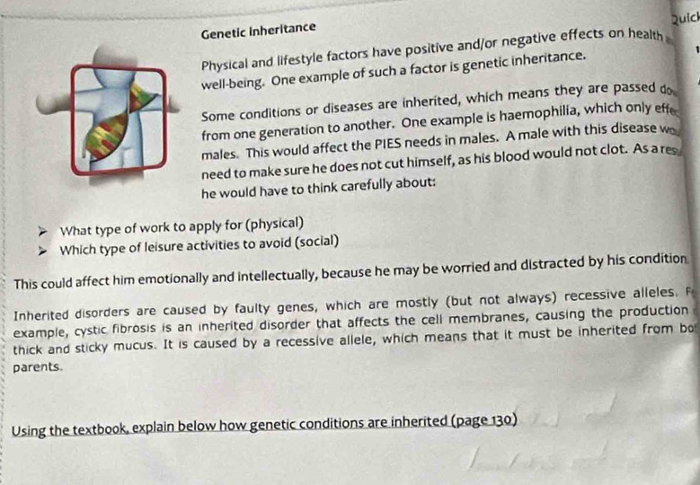 Quick 
Genetic inheritance 
Physical and lifestyle factors have positive and/or negative effects on health 
well-being. One example of such a factor is genetic inheritance. 
Some conditions or diseases are inherited, which means they are passed do 
from one generation to another. One example is haemophilia, which only effe 
males. This would affect the PIES needs in males. A male with this disease w 
need to make sure he does not cut himself, as his blood would not clot. As a res 
he would have to think carefully about: 
What type of work to apply for (physical) 
Which type of leisure activities to avoid (social) 
This could affect him emotionally and intellectually, because he may be worried and distracted by his condition 
Inherited disorders are caused by faulty genes, which are mostly (but not always) recessive alleles. F 
example, cystic fibrosis is an inherited disorder that affects the cell membranes, causing the production 
thick and sticky mucus. It is caused by a recessive allele, which means that it must be inherited from bo 
parents. 
Using the textbook, explain below how genetic conditions are inherited (page 130)