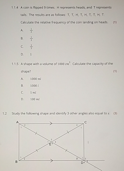 A coin is flipped 9 times. H represents heads, and T represents
tails. The results are as follows: T, T, H, T, H, T, T, H, T
Calculate the relative frequency of the coin landing on heads. (1)
A.  1/2 
B.  1/3 
C.  2/3 
D. 1
1.1.5 A shape with a volume of 1000cm^3 Calculate the capacity of the
shape? (1)
A. 1000 ml
B. 1000 l
C. 1 ml
D. 100 ml
1.2 Study the following shape and identify 3 other angles also equal to x. (3)