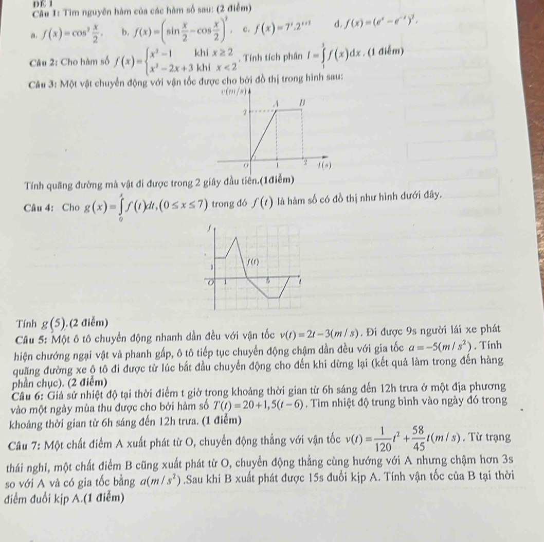 DE 1
Câu 1: Tìm nguyên hàm của các hàm số sau: (2 điểm)
a. f(x)=cos^2 x/2 . b. f(x)=(sin  x/2 -cos  x/2 )^2. c. f(x)=7^x.2^(x+2) d. f(x)=(e^x-e^(-x))^1,
Câu 2: Cho hàm số f(x)=beginarrayl x^2-1khix≥ 2 x^2-2x+3khix<2endarray.. Tính tích phân I=∈tlimits _1^(1f(x)dx. (1 điễm)
Câu 3: Một vật chuyển động với vận tốc được cho bởi đồ thị trong hình sau:
v(m (8)
A B
2
1 2 f(s)
Tính quãng đường mà vật đi được trong 2 giây đầu tiền.(1điểm)
Câu 4: Cho g(x)=∈tlimits _0^xf(t)dt,(0≤ x≤ 7) trong đó f(t) là hàm số có đồ thị như hình dưới đây.
1 f(t)
1 B t
Tính g(5).. (2 điểm)
Câu 5: Một ô tô chuyển động nhanh dần đều với vận tốc v(t)=2t-3(m/s). Đi được 9s người lái xe phát
hiện chướng ngại vật và phanh gấp, ô tô tiếp tục chuyển động chậm dần đều với gia tốc a=-5(m/s^2)). Tính
quãng đường xe ộ tô đi được từ lúc bắt đầu chuyển động cho đến khi dừng lại (kết quả làm trong đến hàng
phần chục). (2 điểm)
Câu 6: Giả sử nhiệt độ tại thời điểm t giờ trong khoảng thời gian từ 6h sáng đến 12h trưa ở một địa phương
vào một ngày mùa thu được cho bởi hàm số T(t)=20+1,5(t-6). Tìm nhiệt độ trung bình vào ngày đó trong
khoảng thời gian từ 6h sáng đến 12h trưa. (1 điễm)
Câu 7: Một chất điểm A xuất phát từ O, chuyển động thẳng với vận tốc v(t)= 1/120 t^2+ 58/45 t(m/s). Từ trạng
thái nghi, một chất điểm B cũng xuất phát từ O, chuyển động thẳng cùng hướng với A nhưng chậm hơn 3s
so với A và có gia tốc bằng a(m/s^2).Sau khi B xuất phát được 15s đuổi kịp A. Tính vận tốc của B tại thời
điểm đuổi kịp A.(1 điểm)