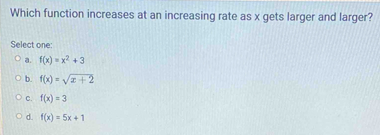 Which function increases at an increasing rate as x gets larger and larger?
Select one:
a. f(x)=x^2+3
b. f(x)=sqrt(x+2)
C. f(x)=3
d. f(x)=5x+1