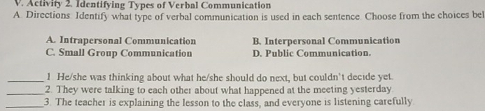 Activity 2. Identifying Types of Verbal Communication
A. Directions Identify what type of verbal communication is used in each sentence. Choose from the choices bel
A. Intrapersonal Communication B. Interpersonal Communication
C. Small Group Communication D. Public Communication.
_1 He/she was thinking about what he/she should do next, but couldn't decide yet.
_2. They were talking to each other about what happened at the meeting yesterday
_3. The teacher is explaining the lesson to the class, and everyone is listening carefully