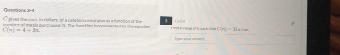 gives the cost, in dollars, of a cafeteria meal plan as a function of the 3 1 point 
number of meals purchased, f1. The function is represented by the equation Find a value of n such that C(n)=31 is true.
C(n)=4+3n
Type your answer...