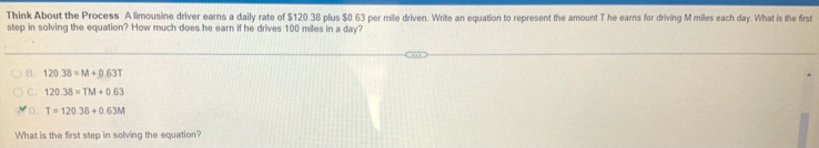 Think About the Process A limousine driver earns a daily rate of $120.38 plus $0.63 per mile driven. Write an equation to represent the amount T he earns for driving M miles each day. What is the first
step in solving the equation? How much does he earn if he drives 100 miles in a day?
B. 120.38=M+0.63T
C. 120.38=TM+0.63
D. T=120.38+0.63M
What is the first step in solving the equation?