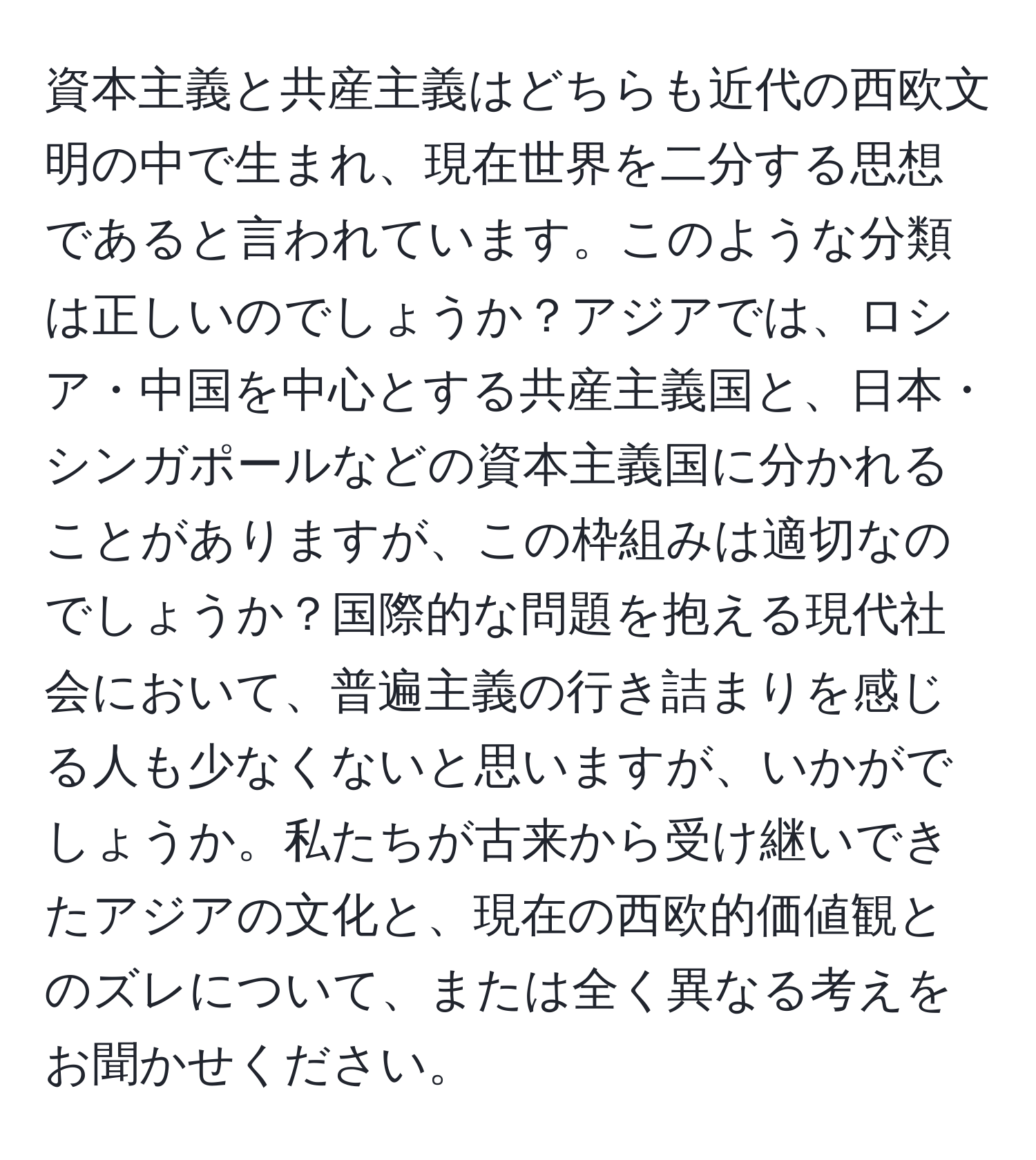 資本主義と共産主義はどちらも近代の西欧文明の中で生まれ、現在世界を二分する思想であると言われています。このような分類は正しいのでしょうか？アジアでは、ロシア・中国を中心とする共産主義国と、日本・シンガポールなどの資本主義国に分かれることがありますが、この枠組みは適切なのでしょうか？国際的な問題を抱える現代社会において、普遍主義の行き詰まりを感じる人も少なくないと思いますが、いかがでしょうか。私たちが古来から受け継いできたアジアの文化と、現在の西欧的価値観とのズレについて、または全く異なる考えをお聞かせください。