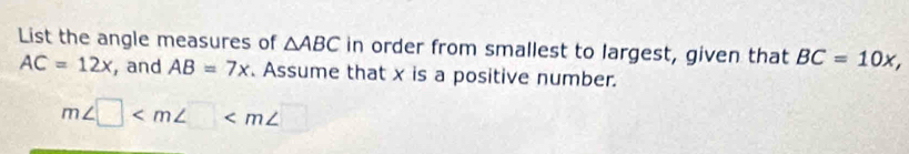 List the angle measures of △ ABC in order from smallest to largest, given that BC=10x,
AC=12x , and AB=7x. Assume that x is a positive number.
m∠ □