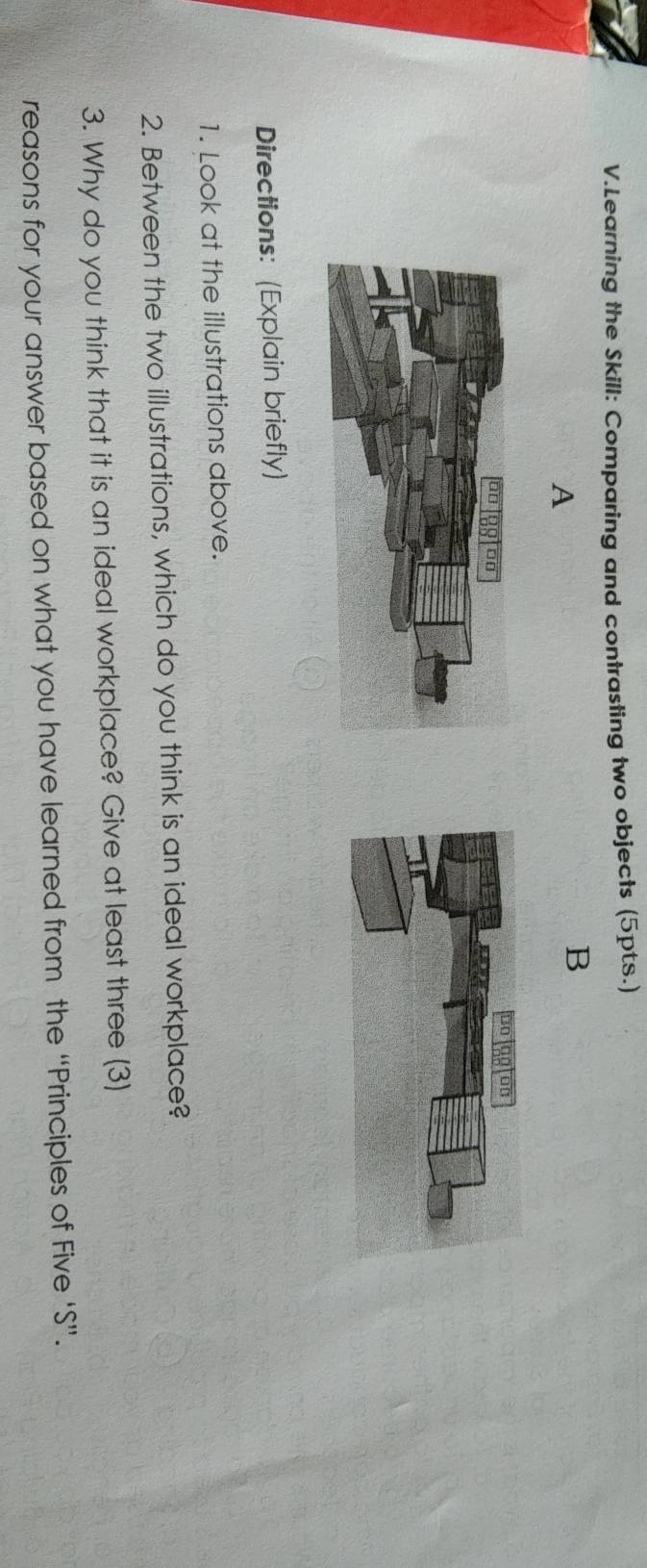 Learning the Skill: Comparing and contrasting two objects (5pts.) 
A 
B 
Directions: (Explain briefly) 
1. Look at the illustrations above. 
2. Between the two illustrations, which do you think is an ideal workplace? 
3. Why do you think that it is an ideal workplace? Give at least three (3) 
reasons for your answer based on what you have learned from the “Principles of Five ‘S”.