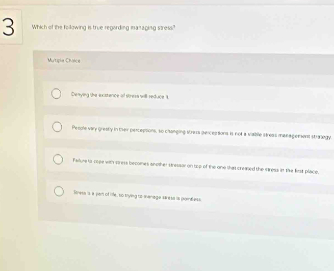 Which of the following is true regarding managing stress?
Mu'tiple Choice
Denying the existence of stress will reduce it
People vary greatly in their perceptions, so changing stress perceptions is not a viable stress management strategy.
Failure to cope with stress becomes another stressor on top of the one that created the stress in the first place.
Stress is a part of life, so trying to manage stress is pointless