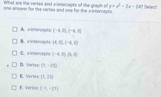 What are the vertex and x-intercepts of the graph of y=x^2-2x-24
one answer for the vertex and one for the x-intercepts. ? Select
A. x intercepts: (-4,0), (-6,0)
B. x intercepts: (4,0), (-6,0)
C.xintercepts: (-4,0), (6,0)
D. Vertex: (1;-25)
E. Vertex: (1,23)
F. Vertex: (-1,-21)