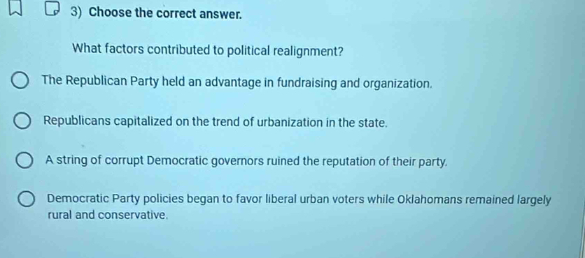 Choose the correct answer.
What factors contributed to political realignment?
The Republican Party held an advantage in fundraising and organization.
Republicans capitalized on the trend of urbanization in the state.
A string of corrupt Democratic governors ruined the reputation of their party.
Democratic Party policies began to favor liberal urban voters while Oklahomans remained largely
rural and conservative.