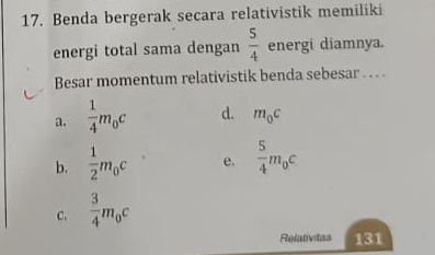 Benda bergerak secara relativistik memiliki
energi total sama dengan  5/4  energi diamnya.
Besar momentum relativistik benda sebesar .. .
a.  1/4 m_0c d. m_0c
b.  1/2 m_0c e.  5/4 m_0c
C.  3/4 m_0c
Relativitas 131