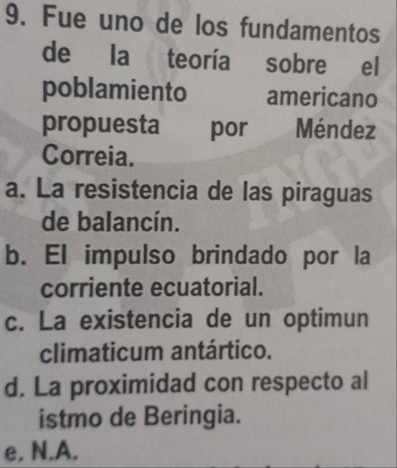 Fue uno de los fundamentos
de la teoría sobre el
poblamiento americano
propuesta por Méndez
Correia.
a. La resistencia de las piraguas
de balancín.
b. El impulso brindado por la
corriente ecuatorial.
c. La existencia de un optimun
climaticum antártico.
d. La proximidad con respecto al
istmo de Beringia.
e. N.A.