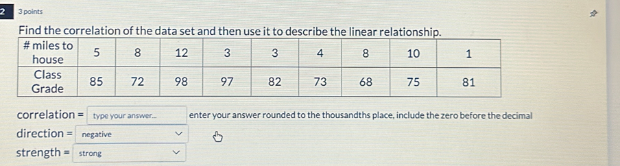 2 3 points 
Find the correlation of the data set and then use it to describe the linear rel 
correlation = type your answer... enter your answer rounded to the thousandths place, include the zero before the decimal 
direction = negative 
strength = strong