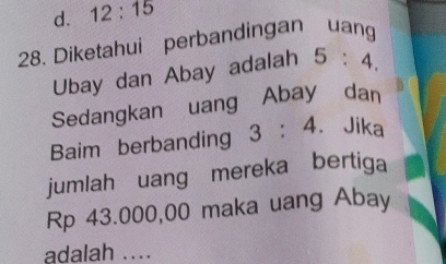 d. 12:15
28. Diketahui perbandingan uang
Ubay dan Abay adalah 5:4. 
Sedangkan uang Abay dan
Baim berbanding 3:4. Jika
jumlah uang mereka bertiga
Rp 43.000,00 maka uang Abay
adalah ....