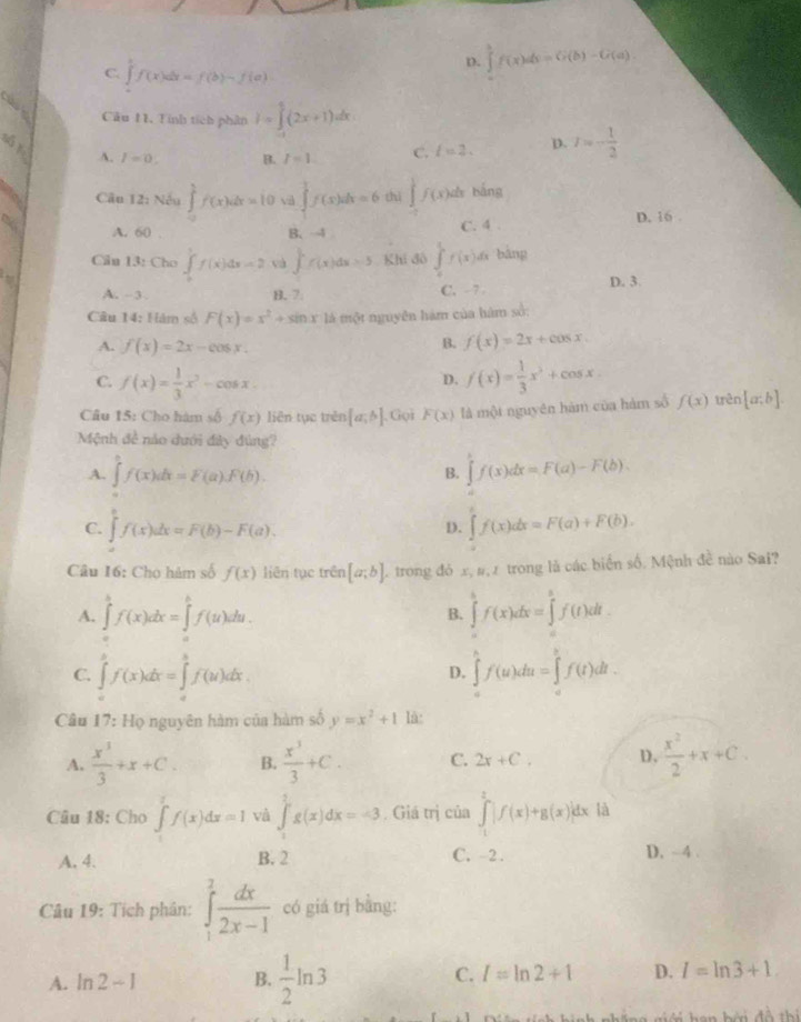 D. ∈tlimits _0^(1f(x)ds=G(b)-G(a).
C. ∈tlimits f(x)dx=f(b)-f(a)
Câu 1. Tính tích phân I=∈tlimits _1^5(2x+1)dx
A. I=0. B. I=1 C. l=2. D. I=-frac 1)2
5 Câu 12: Nếu ∈tlimits _0^(1f(x)dx=10 vi ∈tlimits _1^3f)2f(x)dx=6 thì ∈tlimits _0^(1f(x)dx bắng
A. 60 B、4 C. 4 .
D. 16 .
Cầu 13: Cho ∈t _0^1f(x)dx=2 và ∈t f(x)dx=5 Khí đô ∈tlimits _0^1f(x)dx ā bàng
A. - 3 . B. 7. C. - 7 - D. 3
Câu 14: Hám số F(x)=x^2)+sin x là một nguyên hám của hàm số:
A. f(x)=2x-cos x.
B. f(x)=2x+cos x.
C. f(x)= 1/3 x^2-cos x f(x)= 1/3 x^3+cos x
D.
Câu 15: Cho hàm số f(x) liên tục trên [a;b]. Gọi F(x) là một nguyên hàm của hàm số f(x) trên [a;b].
Mệnh đề nào dưới đây đùng?
A. ∈tlimits _a^(bf(x)dx=F(a).F(b). ∈tlimits 'f(x)dx=F(a)-F(b).
B.
C. ∈tlimits _a^bf(x)dx=F(b)-F(a). ∈t f(x)dx=F(a)+F(b).
D.
Câu 16: Cho hàm số f(x) liên tục trên [a;b] trong đỏ x, #, 2 trong là các biển số. Mệnh đề nào Sai?
A. ∈tlimits _a^bf(x)dx=∈tlimits _0^bf(u)du. ∈tlimits _a^bf(x)dx=∈tlimits _a^bf(t)dt.
B.
C. ∈tlimits _a^bf(x)dx=∈tlimits _a^bf(u)dx ∈tlimits _a^bf(u)du=∈tlimits _a^bf(t)dt.
D.
Câu 17: Họ nguyên hàm của hàm số y=x^2)+1 là:
A.  x^3/3 +x+C. B.  x^3/3 +C. C. 2x+C. D.  x^2/2 +x+C.
Câu 18: Cho ∈t f(x)dx=1 và ∈tlimits _1^(2g(x)dx=-3 Giá trị của ∈tlimits _1^2|f(x)+g(x)|dx à
A. 4. B. 2 C. -2 . D. ~4 .
Câu 19: Tích phân: ∈tlimits _1^2frac dx)2x-1 có giá trị bằng:
C.
A. ln 2-1 B.  1/2 ln 3 I=ln 2+1 D. I=ln 3+1.
đà thí