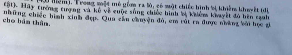 (4,0 điểm). Trong một mẽ gốm ra lò, có một chiếc bình bị khiếm khuyết (di 
tật). Hãy tưỡng tượng và kể về cuộc sống chiếc bình bị khiểm khuyết đó bên cạnh 
những chiếc bình xinh đẹp. Qua cầu chuyện đó, em rút ra được những bài học gi 
cho bản thân.