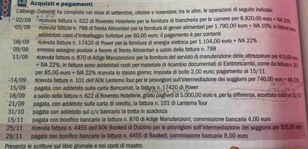 Acquisti e pagamenti
L’albergo Dolomiti ha compiuto nei mesi di settembre, ottobre e novembre, tra le altre, le operazioni di seguito indicate;
02/09 ricevuta fattura n. 622 di Rovereto Hotellerie per la fornitura di biancheria per le camere per 8.920,00 euro + IA 2
05/09 ricevuta fattura n. 798 di Trento Alimentari per la fornitura di generi alimentari per 1.790,00 euro + IVA 10%; in fatturasom
addebitati costi d'imballaggio forfettari per 60,00 euro; il pagamento è per contanti
08/09 ricevuta fattura n. 17420 di Power per la fornitura di energía elettrica per 1.104,00 euro + IVA 22%
09/09 emesso assegno postale a favore di Trento Alimentari a saldo della fattura n. 798
11/09 ricevuta fattura n. 870 di Adige Manutenzioni per la fornitura del servizio di manutenzione delle attrezzature per 415,00 em
+ IVA 22%; in fattura sono addebitati costi per materiale di ricambio documentati di Elettroricambi, come da fattura n. 301
per 85,00 euro + IVA 22% ricevuta lo stesso giorno; imposta di bollo 2,00 euro; pagamento al 15/11
14/09 ricevuta fattura n. 101 dell'ADV Lanterna Tour per le provvigioni sull'intermediazione dei soggiorni per 740,00 euro + MA22
*15/09 pagata, con addebito sulla carta Bancomat, la fattura n. 17420 di Power
18/09 a saldo della fattura n. 622 di Rovereto Hotellerie, girato pagheró di 5.000,00 euro e, per la differenza, accettata tratta al 3
21/09 pagata, con addebito sulla carta di credito, la fattura n. 101 di Lanterna Tour
31/10 pagata con addebito sul c/c bancario la tratta in scadenza
15/11 pagata con bonífico bancario la fattura n. 870 di Adige Manutenzioni; commissione bancaria 4,00 euro
25/11 ricevuta fattura n. 4455 dell’ADV Booked di Dublino per le provvigioni sull'intermediazione dei soggiorni per 505,00 em
29/11 pagata con bonifico bancario la fattura n. 4455 di Booked; commissione bancaria 8,00 euro
Presenta le scritture sul libro giornale e nei conti di mastro.