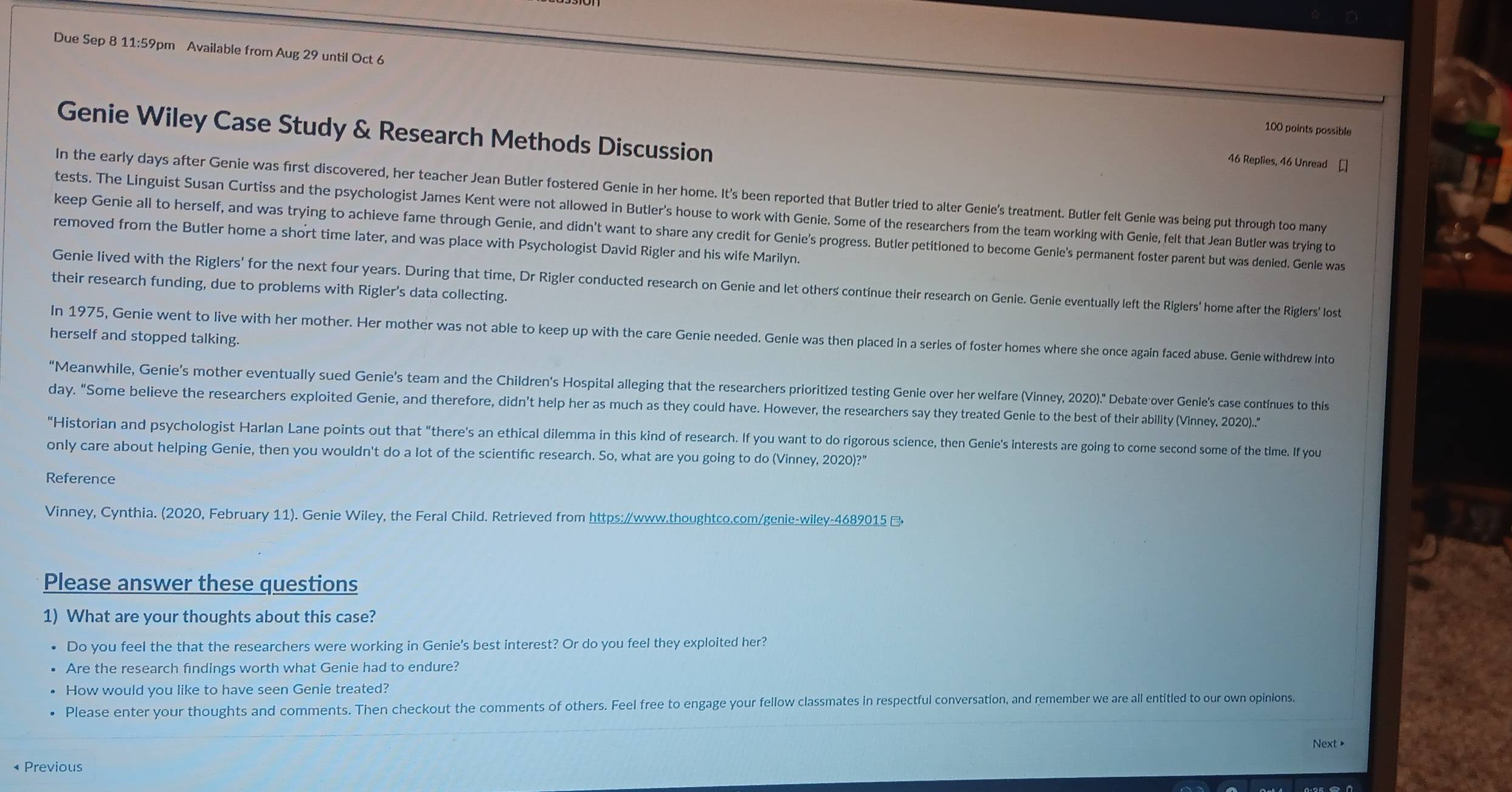 Due Sep 8 11:59pm Available from Aug 29 until Oct 6
Genie Wiley Case Study & Research Methods Discussion
100 points possible
46 Replies, 46 Unread £
In the early days after Genie was first discovered, her teacher Jean Butler fostered Genie in her home. It's been reported that Butler tried to alter Genie's treatment. Butler felt Genie was being put through too many
tests. The Linguist Susan Curtiss and the psychologist James Kent were not allowed in Butler's house to work with Genie. Some of the researchers from the team working with Genie, felt that Jean Butler was trying to
keep Genie all to herself, and was trying to achieve fame through Genie, and didn't want to share any credit for Genie's progress. Butler petitioned to become Genie's permanent foster parent but was denled. Genle was
removed from the Butler home a short time later, and was place with Psychologist David Rigler and his wife Marilyn.
Genie lived with the Riglers' for the next four years. During that time, Dr Rigler conducted research on Genie and let others continue their research on Genie. Genie eventually left the Riglers' home after the Riglers' lost
their research funding, due to problems with Rigler's data collecting.
In 1975, Genie went to live with her mother. Her mother was not able to keep up with the care Genie needed. Genie was then placed in a series of foster homes where she once again faced abuse. Genie withdrew into
herself and stopped talking.
“Meanwhile, Genie’s mother eventually sued Genie’s team and the Children's Hospital alleging that the researchers prioritized testing Genie over her welfare (Vinney, 2020)." Debate over Genle's case continues to this
day. “Some believe the researchers exploited Genie, and therefore, didn't help her as much as they could have. However, the researchers say they treated Genie to the best of their abillity (Vinney, 2020).."
"Historian and psychologist Harlan Lane points out that "there's an ethical dilemma in this kind of research. If you want to do rigorous science, then Genle's interests are going to come second some of the time. If you
only care about helping Genie, then you wouldn't do a lot of the scientifc research. So, what are you going to do (Vinney, 2020)?"
Reference
Vinney, Cynthia. (2020, February 11). Genie Wiley, the Feral Child. Retrieved from https:/www.thoughtco.com/genie-wiley-4689015 
Please answer these questions
1) What are your thoughts about this case?
• Do you feel the that the researchers were working in Genie's best interest? Or do you feel they exploited her?
Are the research findings worth what Genie had to endure?
How would you like to have seen Genie treated?
Please enter your thoughts and comments. Then checkout the comments of others. Feel free to engage your fellow classmates in respectful conversation, and remember we are all entitled to our own opinions.
Next •
« Previous