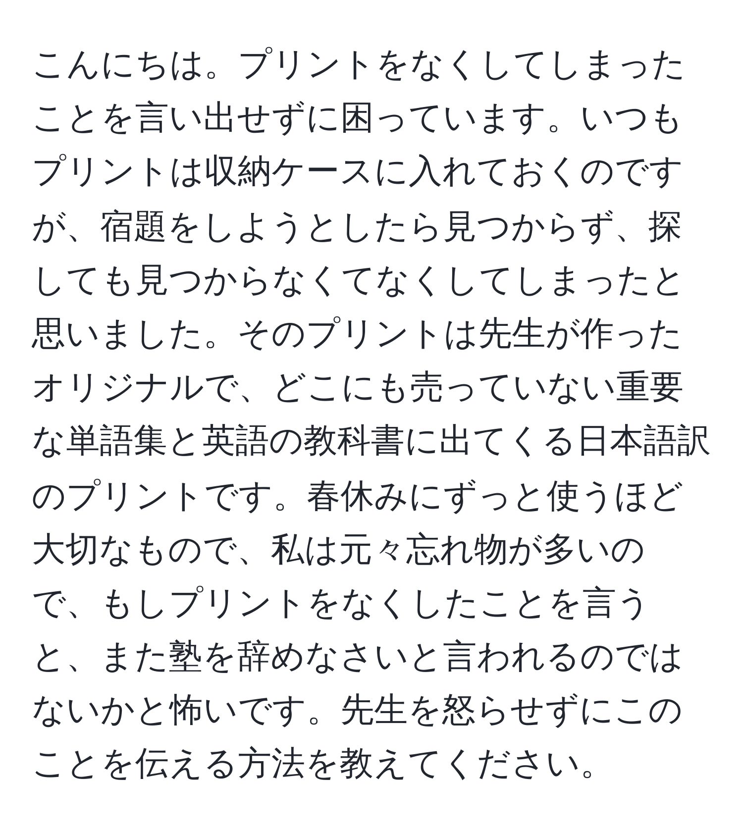 こんにちは。プリントをなくしてしまったことを言い出せずに困っています。いつもプリントは収納ケースに入れておくのですが、宿題をしようとしたら見つからず、探しても見つからなくてなくしてしまったと思いました。そのプリントは先生が作ったオリジナルで、どこにも売っていない重要な単語集と英語の教科書に出てくる日本語訳のプリントです。春休みにずっと使うほど大切なもので、私は元々忘れ物が多いので、もしプリントをなくしたことを言うと、また塾を辞めなさいと言われるのではないかと怖いです。先生を怒らせずにこのことを伝える方法を教えてください。