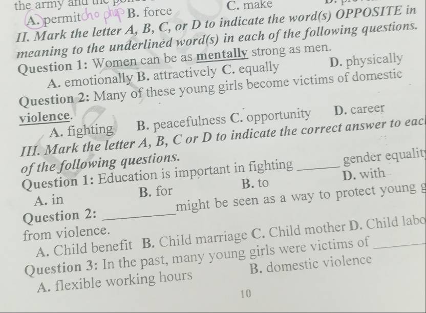 the army and the p C. make D
A. permit B. force
II. Mark the letter A, B, C, or D to indicate the word(s) OPPOSITE in
meaning to the underlined word(s) in each of the following questions.
Question 1: Women can be as mentally strong as men.
A. emotionally B. attractively C. equally D. physically
Question 2: Many of these young girls become victims of domestic
violence.
A. fighting B. peacefulness C. opportunity D. career
III. Mark the letter A, B, C or D to indicate the correct answer to eac
of the following questions.
Question 1: Education is important in fighting _gender equalit
B. to
A. in B. for D. with
Question 2: _might be seen as a way to protect young g
from violence.
A. Child benefit B. Child marriage C. Child mother D. Child labo
Question 3: In the past, many young girls were victims of_
A. flexible working hours B. domestic violence
10