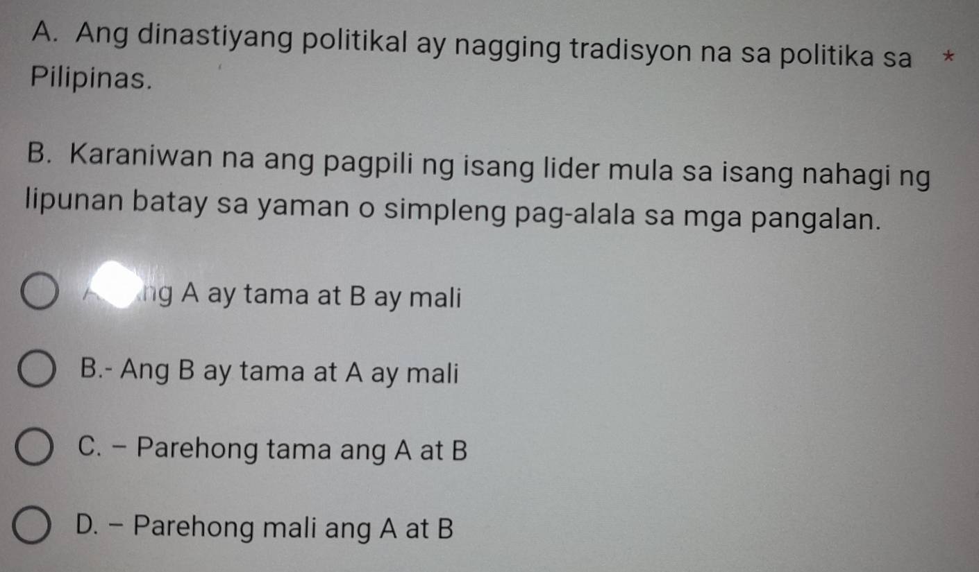 Ang dinastiyang politikal ay nagging tradisyon na sa politika sa *
Pilipinas.
B. Karaniwan na ang pagpili ng isang lider mula sa isang nahagi ng
lipunan batay sa yaman o simpleng pag-alala sa mga pangalan.
ng A ay tama at B ay mali
B.- Ang B ay tama at A ay mali
C. - Parehong tama ang A at B
D. - Parehong mali ang A at B