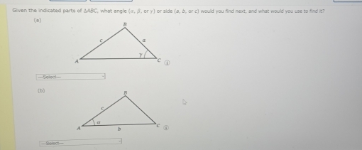 Given the indicated parts of △ ABC , what angle (alpha ,beta ,orgamma ) or side (a,b,orc) would you find next, and what would you use to find it? 
(a) 
==Select=== 
(b)