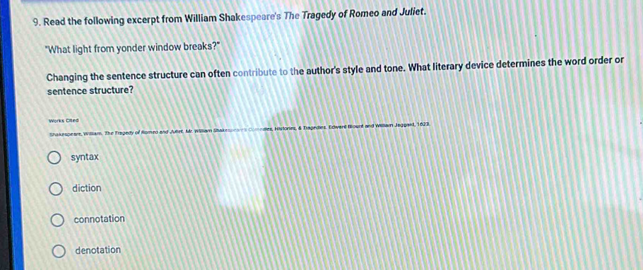 Read the following excerpt from William Shakespeare's The Tragedy of Romeo and Juliet.
"What light from yonder window breaks?"
Changing the sentence structure can often contribute to the author's style and tone. What literary device determines the word order or
sentence structure?
Works Cifted
Shakespeare, William. The Tragedy of Romeo and Juliet. Mr. William Shakespeares Comedies, Histories, & Tragedles. Edward fllount and Willlam Jaggard, 1623.
syntax
diction
connotation
denotation