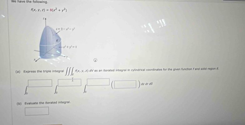 We have the following.
f(x,y,z)=8(x^2+y^2)
:
z=2-x^2-y^2
E
x^2+y^2=1
, 
① 
(a) Express the triple integral f(x,y,z) dV as an iterated integral in cylindrical coordinates for the given function f and solid region £. 
dz dr d0 
(b) Evaluate the iterated integral.