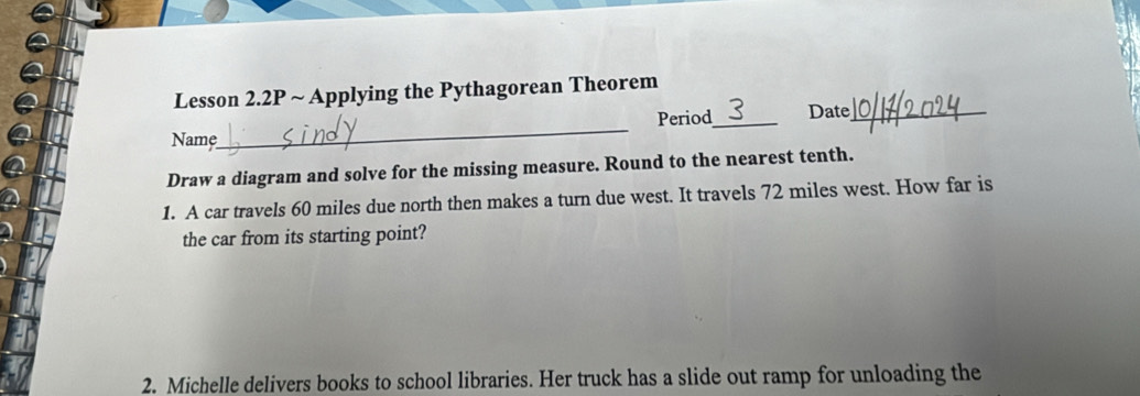 Lesson 2.2P ~ Applying the Pythagorean Theorem 
_ 
Period_ Date_ 
Name 
Draw a diagram and solve for the missing measure. Round to the nearest tenth. 
1. A car travels 60 miles due north then makes a turn due west. It travels 72 miles west. How far is 
the car from its starting point? 
2. Michelle delivers books to school libraries. Her truck has a slide out ramp for unloading the