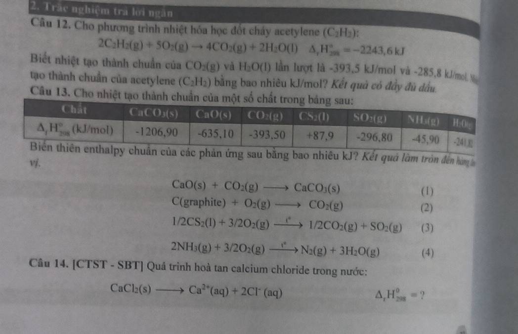 Trăc nghiệm trả lời ngăn
Câu 12. Cho phương trình nhiệt hóa học đốt cháy acetylene (C_2H_2).
2C_2H_2(g)+5O_2(g)to 4CO_2(g)+2H_2O(l)△ _rH_(208)°=-2243,6kJ
Biết nhiệt tạo thành chuẩn của CO_2(g) và H_2O(l) lần lượt là -393,5 kJ/mol và -285,8 kJ/mol %
tạo thành chuẩn của acetylene (C_2H_2) bằng bao nhiêu kJ/mol? Kết quả có đầy đù dầu.
Câu 13. Cho nhiệt tạo thành chuẩn
của các phản ứng sau bằng bao nhiêu kJ? Kết quả làm tròn đến hòm
CaO(s)+CO_2(g)to CaCO_3(s)
(1)
C(graphite)+O_2(g)to CO_2(g) (2)
1/2CS_2(l)+3/2O_2(g)xrightarrow i21/2CO_2(g)+SO_2(g) (3)
2NH_3(g)+3/2O_2(g)to N_2(g)+3H_2O(g) (4)
Câu 14. [CTST - SBT] Quá trinh hoà tan calcium chloride trong nước:
CaCl_2(s)to Ca^(2+)(aq)+2Cl^-(aq)
△ _rH_(298)^o= ?