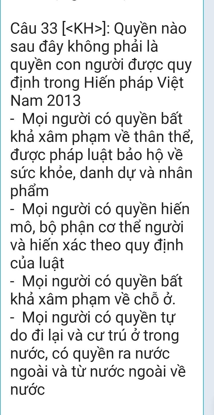 [ ]: Quyền nào 
sau đây không phải là 
quyền con người được quy 
định trong Hiến pháp Việt 
Nam 2013 
- Mọi người có quyền bất 
khả xâm phạm về thân thể, 
được pháp luật bảo hộ về 
sức khỏe, danh dự và nhân 
phẩm 
- Mọi người có quyền hiến 
mô, bộ phận cơ thể người 
và hiến xác theo quy định 
của luật 
- Mọi người có quyền bất 
khả xâm phạm về chỗ ở. 
- Mọi người có quyền tự 
do đi lại và cư trú ở trong 
nước, có quyền ra nước 
ngoài và từ nước ngoài về 
nước