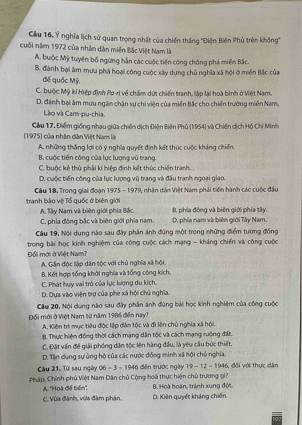 Ý nghĩa lịch sử quan trọng nhất của chiến thắng ''Điện Biên Phủ trên không'
cuối năm 1972 của nhân dân miền Bắc Việt Nam là
A. buộc Mỹ tuyên bố ngừng hẳn các cuộc tiến công chống phá miền Bắc.
B. đánh bại âm mưu phá hoại công cuộc xây dựng chủ nghĩa xã hội ở miền Bắc của
đế quốc Mỹ.
C. buộc Mỹ kí Hiệp định Pa-ri về chấm dứt chiến tranh, lập lại hoà bình ở Việt Nam.
D. đánh bại âm mưu ngăn chặn sự chi viện của miền Bắc cho chiến trường miền Nam,
Lào và Cam-pu-chia.
Câu 17. Điểm giống nhau giữa chiến dịch Điện Biên Phủ (1954) và Chiến dịch Hồ Chí Minh
(1975) của nhân dân Việt Nam là
A. những thắng lợi có ý nghĩa quyết định kết thúc cuộc kháng chiến.
B. cuộc tiến công của lực lượng vũ trang.
C. buộc kẻ thù phải kí hiệp định kết thúc chiến tranh.
D. cuộc tiến công của lực lượng vũ trang và đấu tranh ngoại giao.
Câu 18. Trong giai đoạn 1975 - 1979, nhân dân Việt Nam phải tiến hành các cuộc đấu
tranh bảo vệ Tổ quốc ở biên giới
A. Tây Nam và biên giới phía Bắc. B. phía đông và biên giới phía tây.
C. phía đông bắc và biên giới phía nam. D. phía nam và biên giới Tây Nam.
Câu 19. Nội dung nào sau đây phản ánh đúng một trong những điểm tương đồng
trong bài học kinh nghiệm của công cuộc cách mạng - kháng chiến và công cuộc
Đổi mới ở Việt Nam?
A. Gắn độc lập dân tộc với chủ nghĩa xã hội.
B. Kết hợp tổng khởi nghĩa và tổng công kích.
C. Phát huy vai trò của lực lượng du kích.
D. Dựa vào viện trợ của phe xã hội chủ nghĩa.
Câu 20. Nội dung nào sau đây phản ánh đúng bài học kinh nghiệm của công cuộc
Đổi mới ở Việt Nam từ năm 1986 đến nay?
A. Kiên trì mục tiêu độc lập dân tộc và đi lên chủ nghĩa xã hội.
B. Thực hiện đồng thời cách mạng dân tộc và cách mạng ruộng đất.
C. Đặt vấn đề giải phóng dân tộc lên hàng đầu, là yêu cầu bức thiết.
D. Tận dụng sự ủng hộ của các nước đồng minh xã hội chủ nghĩa.
Câu 21. Từ sau ngày 06 - 3 - 1946 đến trước ngày . 19-12-1946 6, đối với thực dân
Pháp, Chính phủ Việt Nam Dân chủ Cộng hoà thực hiện chủ trương gì?
A. 'Hoà để tiến”.  B. Hoà hoãn, tránh xung đột.
C. Vừa đánh, vừa đàm phán. D. Kiên quyết kháng chiến.
07