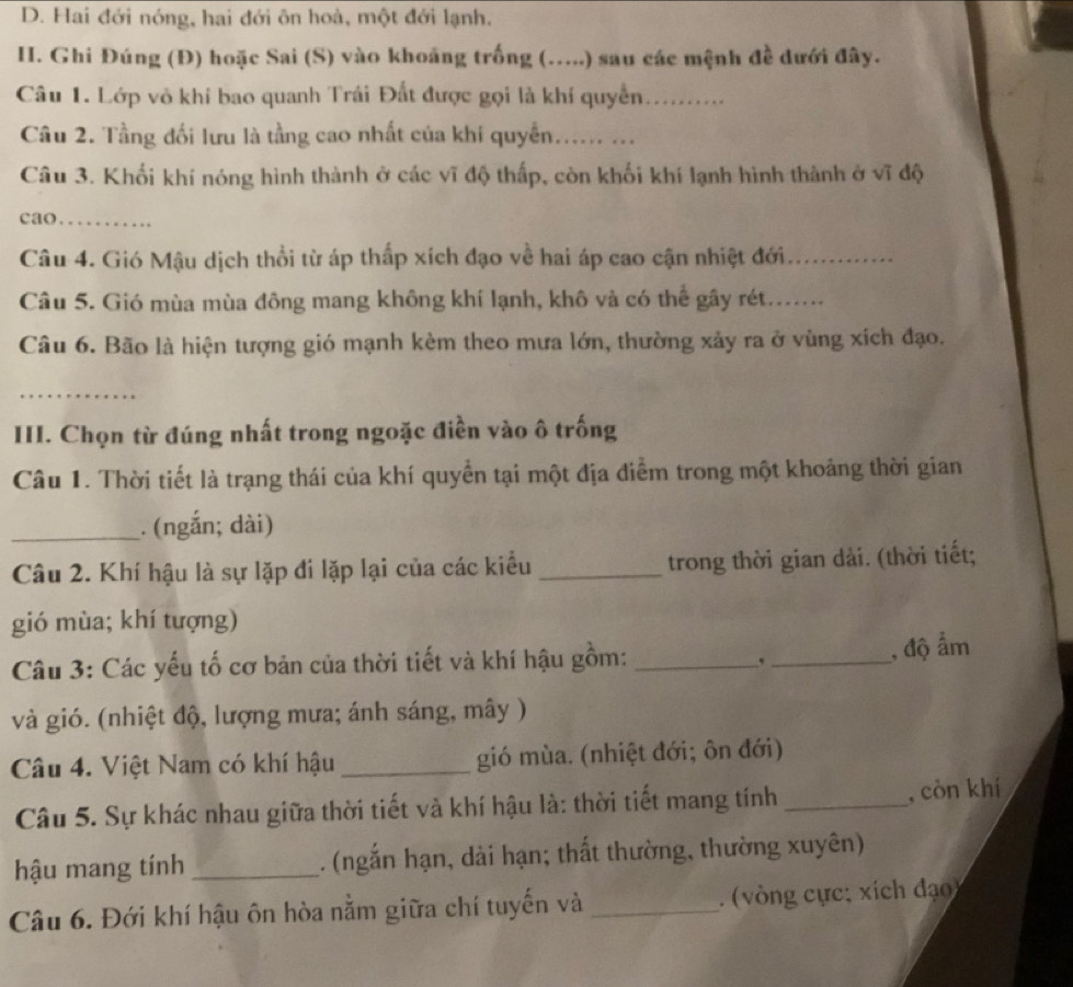 Hai đới nóng, hai đới ôn hoà, một đới lạnh.
I. Ghi Đúng (Đ) hoặc Sai (S) vào khoảng trống (.....) sau các mệnh đề dưới đây.
Câu 1. Lớp vò khí bao quanh Trái Đất được gọi là khí quyền_
Câu 2. Tầng đối lưu là tầng cao nhất của khí quyển...... ...
Câu 3. Khối khí nóng hình thành ở các vĩ độ thấp, còn khối khí lạnh hình thành ở vĩ độ
cao.._ .
Câu 4. Gió Mậu dịch thổi từ áp thấp xích đạo về hai áp cao cận nhiệt đới_
Câu 5. Gió mùa mùa đông mang không khí lạnh, khô và có thể gây rét......
Câu 6. Bão là hiện tượng gió mạnh kèm theo mưa lớn, thường xảy ra ở vùng xích đạo.
_
III. Chọn từ đúng nhất trong ngoặc điền vào ô trống
Câu 1. Thời tiết là trạng thái của khí quyển tại một địa điểm trong một khoảng thời gian
_. (ngắn; dài)
Câu 2. Khí hậu là sự lặp đi lặp lại của các kiểu _trong thời gian dài. (thời tiết;
gió mùa; khí tượng)
Câu 3: Các yếu tố cơ bản của thời tiết và khí hậu gồm: __, độ ẩm
,
và gió. (nhiệt độ, lượng mưa; ánh sáng, mây )
Câu 4. Việt Nam có khí hậu _gió mùa. (nhiệt đới; ôn đới)
Câu 5. Sự khác nhau giữa thời tiết và khí hậu là: thời tiết mang tính _, còn khí
hậu mang tính _. (ngắn hạn, dài hạn; thất thường, thường xuyên)
Câu 6. Đới khí hậu ôn hòa nằm giữa chí tuyến và _ (vòng cực; xích đạo)