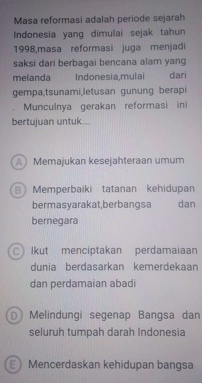 Masa reformasi adalah periode sejarah
Indonesia yang dimulai sejak tahun
1998,masa reformasi juga menjadi
saksi dari berbagai bencana alam yang
melanda Indonesia,mulai dari
gempa,tsunami,letusan gunung berapi
Munculnya gerakan reformasi ini
bertujuan untuk....
A Memajukan kesejahteraan umum
B Memperbaiki tatanan kehidupan
bermasyarakat,berbangsa dan
bernegara
C Ikut menciptakan perdamaiaan
dunia berdasarkan kemerdekaan
dan perdamaian abadi
Melindungi segenap Bangsa dan
seluruh tumpah darah Indonesia
E Mencerdaskan kehidupan bangsa