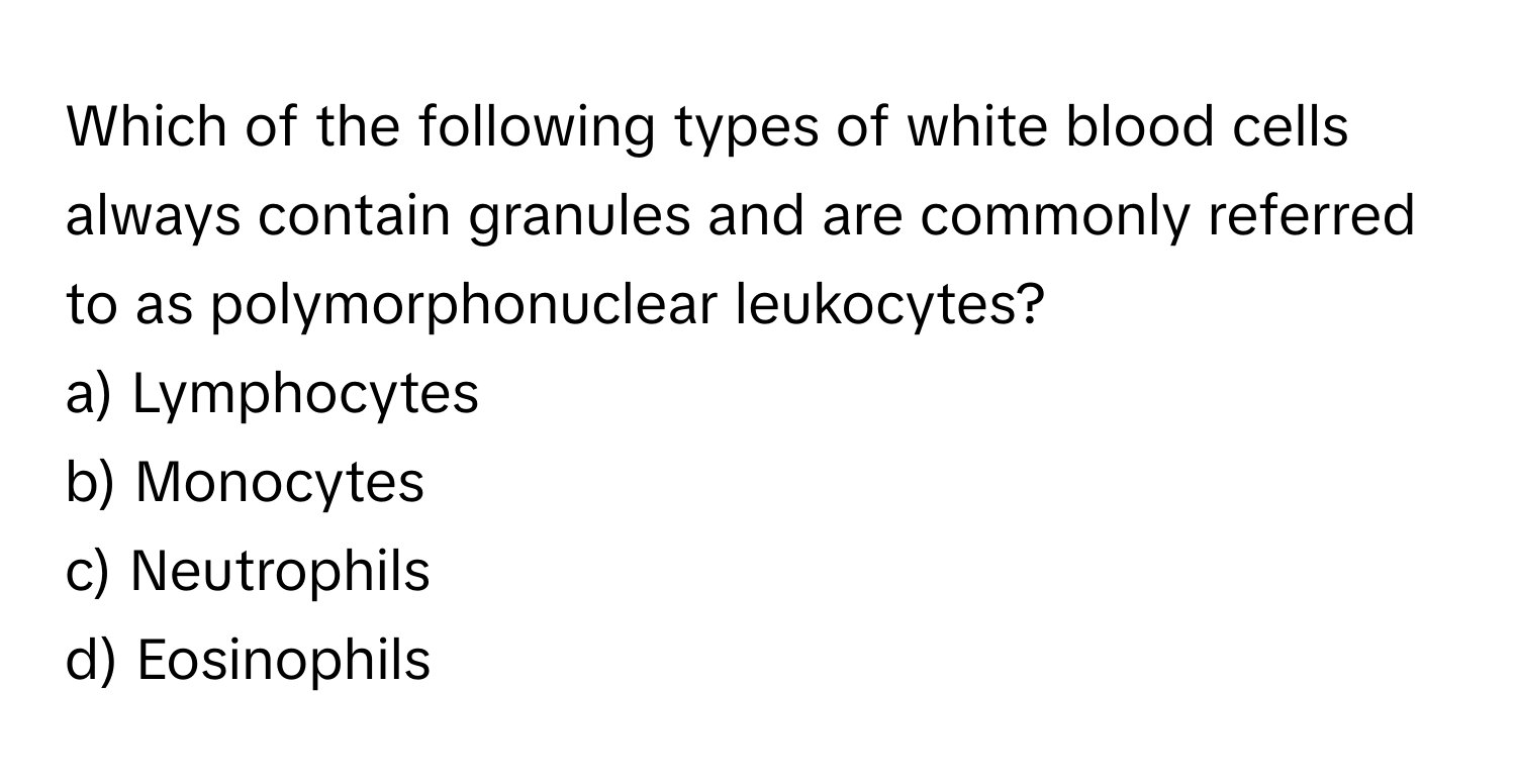 Which of the following types of white blood cells always contain granules and are commonly referred to as polymorphonuclear leukocytes? 
a) Lymphocytes 
b) Monocytes 
c) Neutrophils 
d) Eosinophils