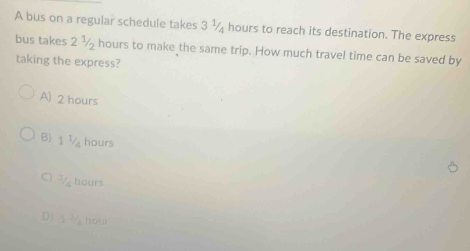 A bus on a regular schedule takes 3 ½ hours to reach its destination. The express
bus takes 2 ½ hours to make the same trip. How much travel time can be saved by
taking the express?
A) 2 hours
B) 1 ½ hours
C) 7 hours
D) s¾ nour