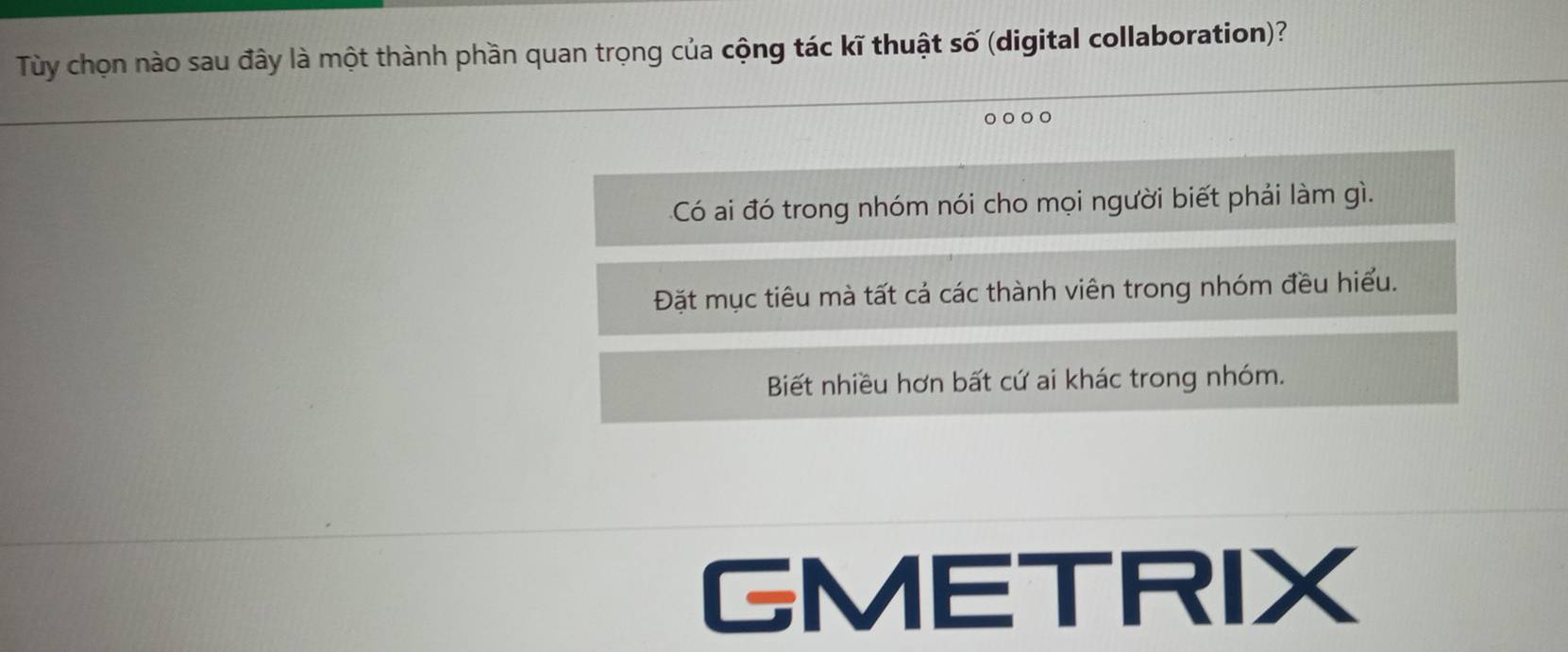 Tùy chọn nào sau đây là một thành phần quan trọng của cộng tác kĩ thuật số (digital collaboration)?
C
Có ai đó trong nhóm nói cho mọi người biết phải làm gì.
Đặt mục tiêu mà tất cả các thành viên trong nhóm đều hiểu.
Biết nhiều hơn bất cứ ai khác trong nhóm.
GMETRIX